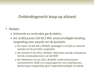 Ontbindingsrecht koop op afstand

• Kosten
     Geleverde en verbruikte gas & elektra
     Art. 6:203 juncto 210 lid 2 BW: onverschuldigde betaling,
      vergoeding voor waarde van de prestatie
       o Ktr. Assen 15 feb 2011, BP4835: gedaagde is verrijkt en moet de
         waarde van de prestatie vergoeden
       o Ktr. Arnhem 9 nov 2011, BU4362: objectieve waarde is bepalend,
         niet de standaardtarieven van de NEM
       o Ktr. Rotterdam 14 nov 2011, BU6285: onderscheid kosten-
         /winstelement, NEM is te vroeg begonnen met switchproces,
         daarom geen vergoeding, geen ‘ongerechtvaardigde verrijking’
 