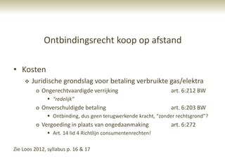 Ontbindingsrecht koop op afstand

• Kosten
       Juridische grondslag voor betaling verbruikte gas/elektra
         o Ongerechtvaardigde verrijking                        art. 6:212 BW
               “redelijk”
         o Onverschuldigde betaling                             art. 6:203 BW
               Ontbinding, dus geen terugwerkende kracht, “zonder rechtsgrond”?
         o Vergoeding in plaats van ongedaanmaking              art. 6:272
               Art. 14 lid 4 Richtlijn consumentenrechten!

Zie Loos 2012, syllabus p. 16 & 17
 
