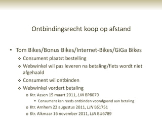 Ontbindingsrecht koop op afstand

• Tom Bikes/Bonus Bikes/Internet-Bikes/GiGa Bikes
      Consument plaatst bestelling
      Webwinkel wil pas leveren na betaling/fiets wordt niet
       afgehaald
      Consument wil ontbinden
      Webwinkel vordert betaling
        o Ktr. Assen 15 maart 2011, LJN BP8079
             Consument kan reeds ontbinden voorafgaand aan betaling
        o Ktr. Arnhem 22 augustus 2011, LJN BS1751
        o Ktr. Alkmaar 16 november 2011, LJN BU6789
 
