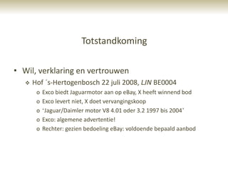 Totstandkoming

• Wil, verklaring en vertrouwen
      Hof ´s-Hertogenbosch 22 juli 2008, LJN BE0004
        o   Exco biedt Jaguarmotor aan op eBay, X heeft winnend bod
        o   Exco levert niet, X doet vervangingskoop
        o   „Jaguar/Daimler motor V8 4.01 oder 3.2 1997 bis 2004‟
        o   Exco: algemene advertentie!
        o   Rechter: gezien bedoeling eBay: voldoende bepaald aanbod
 