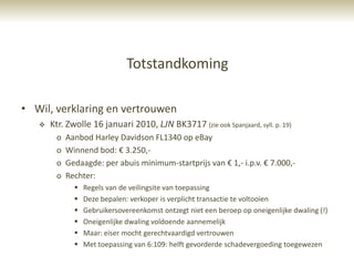 Totstandkoming

• Wil, verklaring en vertrouwen
      Ktr. Zwolle 16 januari 2010, LJN BK3717 (zie ook Spanjaard, syll. p. 19)
        o   Aanbod Harley Davidson FL1340 op eBay
        o   Winnend bod: € 3.250,-
        o   Gedaagde: per abuis minimum-startprijs van € 1,- i.p.v. € 7.000,-
        o   Rechter:
                 Regels van de veilingsite van toepassing
                 Deze bepalen: verkoper is verplicht transactie te voltooien
                 Gebruikersovereenkomst ontzegt niet een beroep op oneigenlijke dwaling (!)
                 Oneigenlijke dwaling voldoende aannemelijk
                 Maar: eiser mocht gerechtvaardigd vertrouwen
                 Met toepassing van 6:109: helft gevorderde schadevergoeding toegewezen
 