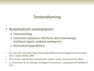 Totstandkoming

• Automatisch contracteren
        Internetveiling
        Autonome systemen, electronic data interchange,
         intelligent agent, ambient intelligence
        Wilsverklaringsprobleem

•   R.E. van Esch, Electronic Data Interchange (EDI) en het vermogensrecht, Deventer:
    W.E.J. Tjeenk Willink 1999
•   M.B. Voulon, Automatisch contracteren, Leiden: Leiden University Press 2010
•   J.J. Linnemann & J.B. Schmaal, „Intelligent contracteren‟, Computerrecht 2010/6, nr.
    175
 