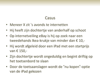 Casus
• Meneer X zit „s avonds te internetten
• Hij heeft zijn dochtertje van anderhalf op schoot
• Op internetveiling eBay is hij op zoek naar een
  tweedehands Ikea-krukje van minder dan € 10,-
• Hij wordt afgeleid door een iPad met een startprijs
  van € 150,-
• Zijn dochtertje wordt ongeduldig en begint driftig op
  het toetsenbord te slaan
• Door de toetsaanslagen wordt de “nu kopen”-optie
  van de iPad gekozen
 