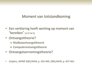 Moment van totstandkoming

• Een verklaring heeft werking op moment van
  “bereiken” (3:37 lid 3)
• Ontvangsttheorie?
       Mailboxontvangsttheorie
       Computerontvangsttheorie
• Ontvangstvernemingstheorie?

• Snijders, WPNR 2001/6444, p. 433-440, 2001/6445, p. 457-461.
 