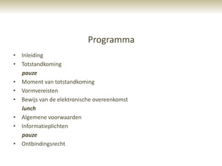 Programma
• Inleiding
• Totstandkoming
  pauze
• Moment van totstandkoming
• Vormvereisten
• Bewijs van de elektronische overeenkomst
  lunch
• Algemene voorwaarden
• Informatieplichten
  pauze
• Ontbindingsrecht
 