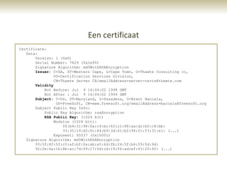 Een certificaat
Certificate:
   Data:
       Version: 1 (0x0)
       Serial Number: 7829 (0x1e95)
       Signature Algorithm: md5WithRSAEncryption
       Issuer: C=ZA, ST=Western Cape, L=Cape Town, O=Thawte Consulting cc,
                OU=Certification Services Division,
                CN=Thawte Server CA/emailAddress=server-certs@thawte.com
       Validity
           Not Before: Jul 9 16:04:02 1998 GMT
           Not After : Jul 9 16:04:02 1999 GMT
       Subject: C=US, ST=Maryland, L=Pasadena, O=Brent Baccala,
                 OU=FreeSoft, CN=www.freesoft.org/emailAddress=baccala@freesoft.org
       Subject Public Key Info:
           Public Key Algorithm: rsaEncryption
           RSA Public Key: (1024 bit)
                Modulus (1024 bit):
                    00:b4:31:98:0a:c4:bc:62:c1:88:aa:dc:b0:c8:bb:
                    33:35:19:d5:0c:64:b9:3d:41:b2:96:fc:f3:31:e1: (...)
                Exponent: 65537 (0x10001)
   Signature Algorithm: md5WithRSAEncryption
       93:5f:8f:5f:c5:af:bf:0a:ab:a5:6d:fb:24:5f:b6:59:5d:9d:
       92:2e:4a:1b:8b:ac:7d:99:17:5d:cd:19:f6:ad:ef:63:2f:92: (...)
 