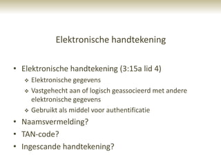 Elektronische handtekening

• Elektronische handtekening (3:15a lid 4)
      Elektronische gegevens
      Vastgehecht aan of logisch geassocieerd met andere
       elektronische gegevens
      Gebruikt als middel voor authentificatie
• Naamsvermelding?
• TAN-code?
• Ingescande handtekening?
 