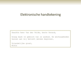 Elektronische handtekening



Geachte heer Van der Velde, beste Gerard,

Graag maak ik gebruik van je aanbod. De werkzaamheden
kunnen wat mij betreft meteen beginnen.

Vriendelijke groet,
Niels
 