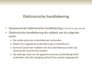 Elektronische handtekening

• Geavanceerde elektronische handtekening (3:15a lid 2 sub a t/m d)
• Elektronische handtekening die voldoet aan de volgende
  eisen:
      Op unieke wijze aan ondertekenaar verbonden
      Maakt het mogelijk de ondertekenings te identificeren
      Komt tot stand met middelen die de ondertekenaar onder zijn
       uitsluitende controle kan houden
      Op zodanige wijze aan de gegevens waarop zij betrekking heeft
       verbonden, dat elke wijziging achteraf kan worden opgespoord
 
