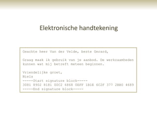 Elektronische handtekening


Geachte heer Van der Velde, beste Gerard,

Graag maak ik gebruik van je aanbod. De werkzaamheden
kunnen wat mij betreft meteen beginnen.

Vriendelijke groet,
Niels
-----Start signature block-----
3081 8902 8181 00C2 6868 0EFF 1B1E 6C2F 377 2BB0 4689
-----End signature block-----
 