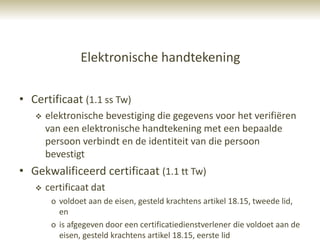 Elektronische handtekening

• Certificaat (1.1 ss Tw)
      elektronische bevestiging die gegevens voor het verifiëren
       van een elektronische handtekening met een bepaalde
       persoon verbindt en de identiteit van die persoon
       bevestigt
• Gekwalificeerd certificaat (1.1 tt Tw)
      certificaat dat
        o voldoet aan de eisen, gesteld krachtens artikel 18.15, tweede lid,
          en
        o is afgegeven door een certificatiedienstverlener die voldoet aan de
          eisen, gesteld krachtens artikel 18.15, eerste lid
 