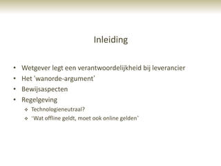Inleiding

•   Wetgever legt een verantwoordelijkheid bij leverancier
•   Het „wanorde-argument‟
•   Bewijsaspecten
•   Regelgeving
       Technologieneutraal?
       „Wat offline geldt, moet ook online gelden‟
 