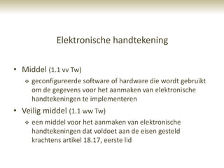 Elektronische handtekening

• Middel (1.1 vv Tw)
      geconfigureerde software of hardware die wordt gebruikt
       om de gegevens voor het aanmaken van elektronische
       handtekeningen te implementeren
• Veilig middel (1.1 ww Tw)
      een middel voor het aanmaken van elektronische
       handtekeningen dat voldoet aan de eisen gesteld
       krachtens artikel 18.17, eerste lid
 
