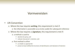Vormvereisten

• UN Convention
      Where the law requires writing, this requirement is met if:
        o the information is accessible so as to be usable for subsequent reference
      Where the law requires a signature, this requirement is met if:
        o a method is used to
              identify the party; and
              indicate that person‟s intention; and
        o that method is either
              as reliable as appropriate
              proven to have fulfilled the functions of identification and indication of intention
 