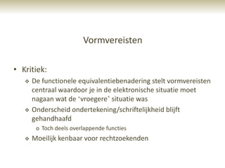 Vormvereisten

• Kritiek:
      De functionele equivalentiebenadering stelt vormvereisten
       centraal waardoor je in de elektronische situatie moet
       nagaan wat de „vroegere‟ situatie was
      Onderscheid ondertekening/schriftelijkheid blijft
       gehandhaafd
        o Toch deels overlappende functies
      Moeilijk kenbaar voor rechtzoekenden
 