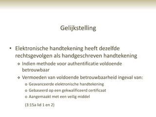 Gelijkstelling

• Elektronische handtekening heeft dezelfde
  rechtsgevolgen als handgeschreven handtekening
     Indien methode voor authentificatie voldoende
      betrouwbaar
     Vermoeden van voldoende betrouwbaarheid ingeval van:
       o Geavanceerde elektronische handtekening
       o Gebaseerd op een gekwalificeerd certificaat
       o Aangemaakt met een veilig middel
       (3:15a lid 1 en 2)
 