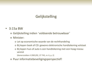 Gelijkstelling

• 3:15a BW
     Gelijkstelling indien „voldoende betrouwbaar‟
     Minister:
       o Let op economische waarde van de rechthandeling
       o Bij kopen boek of CD: gewone elektronische handtekening volstaat
       o Bij kopen huis of auto is een handtekening met een hoog niveau
         vereist
         (Kamerstukken II 2001/02, 27 743, nr. 6, p. 2)

     Puur informatiebeveiligingsperspectief!
 