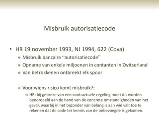 Misbruik autorisatiecode

• HR 19 november 1993, NJ 1994, 622 (Cova)
     Misbruik bancaire “autorisatiecode”
     Opname van enkele miljoenen in contanten in Zwitserland
     Van betrokkenen ontbreekt elk spoor

     Voor wiens risico komt misbruik?:
       o HR: bij gebreke van een contractuele regeling moet dit worden
         beoordeeld aan de hand van de concrete omstandigheden van het
         geval, waarbij in het bijzonder van belang is aan wie valt toe te
         rekenen dat de code ter kennis van de onbevoegde is gekomen.
 
