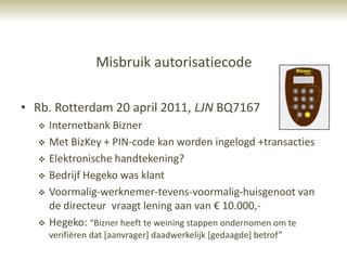 Misbruik autorisatiecode

• Rb. Rotterdam 20 april 2011, LJN BQ7167
     Internetbank Bizner
     Met BizKey + PIN-code kan worden ingelogd +transacties
     Elektronische handtekening?
     Bedrijf Hegeko was klant
     Voormalig-werknemer-tevens-voormalig-huisgenoot van
      de directeur vraagt lening aan van € 10.000,-
     Hegeko: “Bizner heeft te weining stappen ondernomen om te
      verifiëren dat [aanvrager] daadwerkelijk [gedaagde] betrof”
 