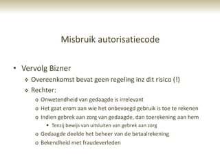 Misbruik autorisatiecode

• Vervolg Bizner
      Overeenkomst bevat geen regeling inz dit risico (!)
      Rechter:
        o Onwetendheid van gedaagde is irrelevant
        o Het gaat erom aan wie het onbevoegd gebruik is toe te rekenen
        o Indien gebrek aan zorg van gedaagde, dan toerekening aan hem
             Tenzij bewijs van uitsluiten van gebrek aan zorg
        o Gedaagde deelde het beheer van de betaalrekening
        o Bekendheid met fraudeverleden
 