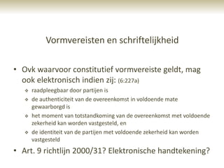 Vormvereisten en schriftelijkheid

• Ovk waarvoor constitutief vormvereiste geldt, mag
  ook elektronisch indien zij: (6:227a)
      raadpleegbaar door partijen is
      de authenticiteit van de overeenkomst in voldoende mate
       gewaarborgd is
      het moment van totstandkoming van de overeenkomst met voldoende
       zekerheid kan worden vastgesteld, en
      de identiteit van de partijen met voldoende zekerheid kan worden
       vastgesteld
• Art. 9 richtlijn 2000/31? Elektronische handtekening?
 