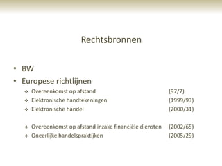 Rechtsbronnen

• BW
• Europese richtlijnen
      Overeenkomst op afstand                              (97/7)
      Elektronische handtekeningen                         (1999/93)
      Elektronische handel                                 (2000/31)

      Overeenkomst op afstand inzake financiële diensten   (2002/65)
      Oneerlijke handelspraktijken                         (2005/29)
 