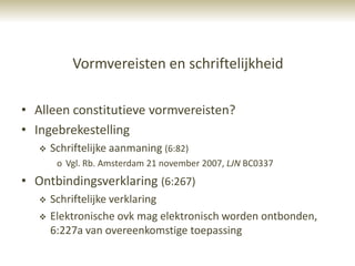 Vormvereisten en schriftelijkheid

• Alleen constitutieve vormvereisten?
• Ingebrekestelling
      Schriftelijke aanmaning (6:82)
        o Vgl. Rb. Amsterdam 21 november 2007, LJN BC0337
• Ontbindingsverklaring (6:267)
      Schriftelijke verklaring
      Elektronische ovk mag elektronisch worden ontbonden,
       6:227a van overeenkomstige toepassing
 