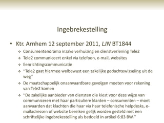 Ingebrekestelling
• Ktr. Arnhem 12 september 2011, LJN BT1844
     Consumentendrama inzake verhuizing en dienstverlening Tele2
     Tele2 communiceert enkel via telefoon, e-mail, websites
     Eenrichtingscommunicatie
     “Tele2 gaat hiermee welbewust een zakelijke gedachtewisseling uit de
      weg”
     De maatschappelijk onaanvaardbare gevolgen moeten voor rekening
      van Tele2 komen
     “De zakelijke aanbieder van diensten die kiest voor deze wijze van
      communiceren met haar particuliere klanten – consumenten – moet
      aanvaarden dat klachten die haar via haar telefonische helpdesks, e-
      mailadressen of website bereiken gelijk worden gesteld met een
      schriftelijke ingebrekestelling als bedoeld in artikel 6:83 BW.”
 