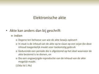 Elektronische akte

• Akte kan anders dan bij geschrift
      Indien
        o Degene ten behoeve van wie de akte bewijs oplevert
        o In staat is de inhoud van de akte op te slaan op een wijze die deze
          inhoud toegankelijk maakt voor toekomstig gebruik
        o Gedurende een periode die is afgestemd op het doel waarvoor de
          akte bestemd is te dienen, en
        o Die een ongewijzigde reproductie van de inhoud van de akte
          mogelijk maakt.
        (156a lid 1 Rv)
 