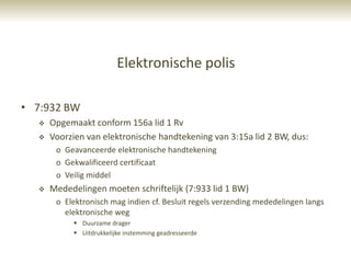 Elektronische polis

• 7:932 BW
     Opgemaakt conform 156a lid 1 Rv
     Voorzien van elektronische handtekening van 3:15a lid 2 BW, dus:
       o Geavanceerde elektronische handtekening
       o Gekwalificeerd certificaat
       o Veilig middel
     Mededelingen moeten schriftelijk (7:933 lid 1 BW)
       o Elektronisch mag indien cf. Besluit regels verzending mededelingen langs
         elektronische weg
            Duurzame drager
            Uitdrukkelijke instemming geadresseerde
 