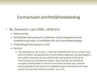 Contractueel schriftelijkheidsbeding

• Rb. Dordrecht 1 april 2009, LJN BI1212
      Koop woning
      Schriftelijke overeenkomst: ontbinden moet aangetekend met
       handtekening retour, of telefaxbericht met verzendbevestiging
      Ontbindingsverklaring per e-mail
      Rechter
        o „De strekking van de e-mail (…) laat aan duidelijkheid niet te wensen over.
          [eisers] hebben niet gesteld dat zij niet hebben begrepen dat [gedaagden]
          zich wilden beroepen op de ontbindende voorwaarde omdat zij de
          financiering niet rond konden krijgen. Vast staat dat het bericht de
          verkopers heeft bereikt en dat de inhoud hen duidelijk was. Daarom
          wordt geoordeeld dat [eisers] in redelijkheid geen beroep kunnen doen
          op het voornoemde formele vereiste.‟ (r.o. 4.4)
 