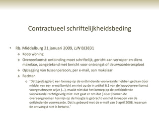 Contractueel schriftelijkheidsbeding

• Rb. Middelburg 21 januari 2009, LJN BJ3831
       Koop woning
       Overeenkomst: ontbinding moet schriftelijk, gericht aan verkoper en diens
        makelaar, aangetekend met bericht voor ontvangst of deurwaardersexploot
       Opzegging van tussenpersoon, per e-mail, aan makelaar
       Rechter
         o „Dat [gedaagden] een beroep op de ontbindende voorwaarde hebben gedaan door
           middel van een e-mailbericht en niet op de in artikel 6.1 van de koopovereenkomst
           voorgeschreven wijze (…), maakt niet dat het beroep op de ontbindende
           voorwaarde rechtsgevolg mist. Het gaat er om dat [ eiser] binnen de
           overeengekomen termijn op de hoogte is gebracht van het inroepen van de
           ontbindende voorwaarde. Dat is gebeurd met de e-mail van 9 april 2008, waarvan
           de ontvangst niet is betwist.‟
 
