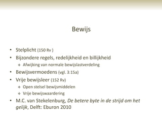 Bewijs

• Stelplicht (150 Rv )
• Bijzondere regels, redelijkheid en billijkheid
      Afwijking van normale bewijslastverdeling
• Bewijsvermoedens (vgl. 3:15a)
• Vrije bewijsleer (152 Rv)
      Open stelsel bewijsmiddelen
      Vrije bewijswaardering
• M.C. van Stekelenburg, De betere byte in de strijd om het
  gelijk, Delft: Eburon 2010
 