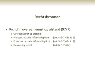 Rechtsbronnen

• Richtlijn overeenkomst op afstand (97/7)
      Overeenkomst op afstand
      Pre-contractuele informatieplicht    (art. 4 → 7:46c lid 1)
      Post-contractuele informatieplicht   (art. 5 → 7:46c lid 2)
      Herroepingsrecht                     (art. 6 → 7:46d)
 