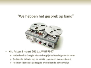 “We hebben het gesprek op band”




• Ktr. Assen 8 maart 2011, LJN BP7947
      Nederlandse Energie Maatschappij eist betaling van facturen
      Gedaagde betwist dat er sprake is van een overeenkomst
      Rechter: identiteit gedaagde onvoldoende aannemelijk
 
