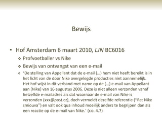 Bewijs

• Hof Amsterdam 6 maart 2010, LJN BC6016
     Profvoetballer vs Nike
     Bewijs van ontvangst van een e-mail
     „De stelling van Appellant dat de e-mail (…) hem niet heeft bereikt is in
      het licht van de door Nike overgelegde producties niet aannemelijk.
      Het hof wijst in dit verband met name op de (…) e-mail van Appellant
      aan [Nike] van 16 augustus 2006. Deze is niet alleen verzonden vanaf
      hetzelfde e-mailadres als dat waarnaar de e-mail van Nike is
      verzonden (xxx@post.cz), doch vermeldt dezelfde referentie (“Re: Nike
      smiouva”) en valt ook qua inhoud moeilijk anders te begrijpen dan als
      een reactie op de e-mail van Nike.‟ (r.o. 4.7)
 