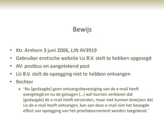 Bewijs

•   Ktr. Arnhem 3 juni 2006, LJN AV3919
•   Gebruiker erotische website Lis B.V. stelt te hebben opgezegd
•   AV: postbus en aangetekend post
•   Lis B.V. stelt de opzegging niet te hebben ontvangen
•   Rechter
       „Nu [gedaagde] geen ontvangstbevestiging van de e-mail heeft
        overgelegd en nu de getuigen (…) wél kunnen verklaren dat
        [gedaagde] de e-mail heeft verzonden, maar niet kunnen bewijzen dat
        Lis de e-mail heeft ontvangen, kan aan deze e-mail niet het beoogde
        effect van opzegging van het proefabonnement worden toegekend.‟
 