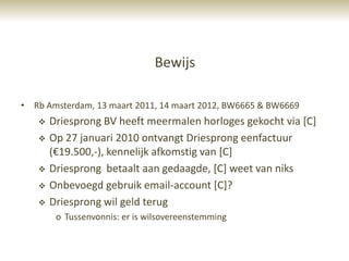 Bewijs

• Rb Amsterdam, 13 maart 2011, 14 maart 2012, BW6665 & BW6669
      Driesprong BV heeft meermalen horloges gekocht via [C]
      Op 27 januari 2010 ontvangt Driesprong eenfactuur
       (€19.500,-), kennelijk afkomstig van [C]
      Driesprong betaalt aan gedaagde, [C] weet van niks
      Onbevoegd gebruik email-account [C]?
      Driesprong wil geld terug
        o Tussenvonnis: er is wilsovereenstemming
 