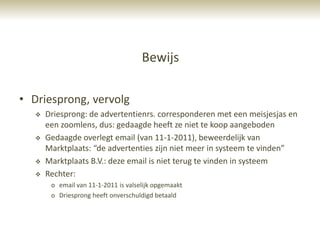 Bewijs

• Driesprong, vervolg
      Driesprong: de advertentienrs. corresponderen met een meisjesjas en
       een zoomlens, dus: gedaagde heeft ze niet te koop aangeboden
      Gedaagde overlegt email (van 11-1-2011), beweerdelijk van
       Marktplaats: “de advertenties zijn niet meer in systeem te vinden”
      Marktplaats B.V.: deze email is niet terug te vinden in systeem
      Rechter:
        o email van 11-1-2011 is valselijk opgemaakt
        o Driesprong heeft onverschuldigd betaald
 
