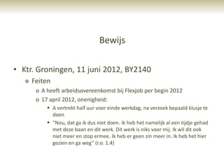 Bewijs

• Ktr. Groningen, 11 juni 2012, BY2140
      Feiten
        o A heeft arbeidsovereenkomst bij Flexjob per begin 2012
        o 17 april 2012, onenigheid:
             A vertrekt half uur voor einde werkdag, na verzoek bepaald klusje te
              doen
             “Nou, dat ga ik dus niet doen. Ik heb het namelijk al een tijdje gehad
              met deze baan en dit werk. Dit werk is niks voor mij. Ik wil dit ook
              niet meer en stop ermee. Ik heb er geen zin meer in. Ik heb het hier
              gezien en ga weg” (r.o. 1.4)
 