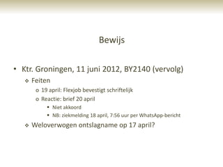 Bewijs

• Ktr. Groningen, 11 juni 2012, BY2140 (vervolg)
      Feiten
        o 19 april: Flexjob bevestigt schriftelijk
        o Reactie: brief 20 april
             Niet akkoord
             NB: ziekmelding 18 april, 7:56 uur per WhatsApp-bericht
      Weloverwogen ontslagname op 17 april?
 