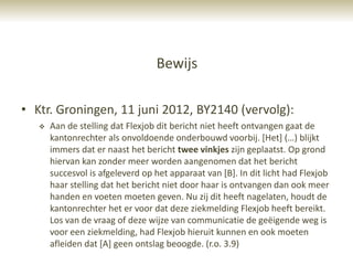 Bewijs

• Ktr. Groningen, 11 juni 2012, BY2140 (vervolg):
      Aan de stelling dat Flexjob dit bericht niet heeft ontvangen gaat de
       kantonrechter als onvoldoende onderbouwd voorbij. *Het+ (…) blijkt
       immers dat er naast het bericht twee vinkjes zijn geplaatst. Op grond
       hiervan kan zonder meer worden aangenomen dat het bericht
       succesvol is afgeleverd op het apparaat van [B]. In dit licht had Flexjob
       haar stelling dat het bericht niet door haar is ontvangen dan ook meer
       handen en voeten moeten geven. Nu zij dit heeft nagelaten, houdt de
       kantonrechter het er voor dat deze ziekmelding Flexjob heeft bereikt.
       Los van de vraag of deze wijze van communicatie de geëigende weg is
       voor een ziekmelding, had Flexjob hieruit kunnen en ook moeten
       afleiden dat [A] geen ontslag beoogde. (r.o. 3.9)
 