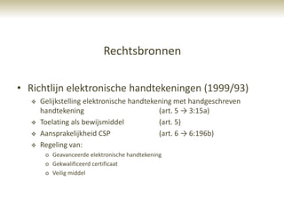 Rechtsbronnen

• Richtlijn elektronische handtekeningen (1999/93)
      Gelijkstelling elektronische handtekening met handgeschreven
       handtekening                         (art. 5 → 3:15a)
      Toelating als bewijsmiddel           (art. 5)
      Aansprakelijkheid CSP                (art. 6 → 6:196b)
      Regeling van:
        o Geavanceerde elektronische handtekening
        o Gekwalificeerd certificaat
        o Veilig middel
 