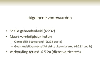 Algemene voorwaarden

• Snelle gebondenheid (6:232)
• Maar: vernietigbaar indien
      Onredelijk bezwarend (6:233 sub a)
      Geen redelijke mogelijkheid tot kennisname (6:233 sub b)
• Verhouding tot afd. 6.5.2a (dienstverrichters)
 