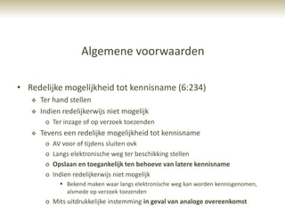 Algemene voorwaarden

• Redelijke mogelijkheid tot kennisname (6:234)
      Ter hand stellen
      Indien redelijkerwijs niet mogelijk
        o Ter inzage of op verzoek toezenden
      Tevens een redelijke mogelijkheid tot kennisname
        o   AV voor of tijdens sluiten ovk
        o   Langs elektronische weg ter beschikking stellen
        o   Opslaan en toegankelijk ten behoeve van latere kennisname
        o   Indien redelijkerwijs niet mogelijk
               Bekend maken waar langs elektronische weg kan worden kennisgenomen,
                alsmede op verzoek toezenden
        o Mits uitdrukkelijke instemming in geval van analoge overeenkomst
 