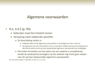 Algemene voorwaarden

• R.o. 3.4.2 (p. 95):
       Gebruiker moet het initiatief nemen
       Verwijzing moet voldoende specifiek:
           o Ter beschikking stellen is:
                   integrale tekst van de algemene voorwaarden in de bijlage van een e-mail; of
                   het opnemen van een internetlink in een e-mail door middel waarvan de wederpartij in
                    één klik de tekst van de op haar toepasselijke algemene voorwaarden kan raadplegen
           o Het enkel vermelden van het adres van een website is onvoldoende
             omdat de wederpartij vervolgens op die website nog moet gaan zoeken
             naar de op haar toepasselijke algemene voorwaarden
  (Zie ook Kamerstukken II 2007/08, 31 358, nr. 3, p. 9-10)
 
