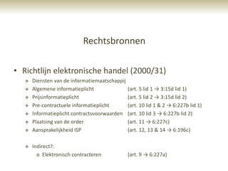 Rechtsbronnen

• Richtlijn elektronische handel (2000/31)
      Diensten van de informatiemaatschappij
      Algemene informatieplicht                (art. 5 lid 1 → 3:15d lid 1)
      Prijsinformatieplicht                    (art. 5 lid 2 → 3:15d lid 2)
      Pre-contractuele informatieplicht        (art. 10 lid 1 & 2 → 6:227b lid 1)
      Informatieplicht contractsvoorwaarden    (art. 10 lid 3 → 6:227b lid 2)
      Plaatsing van de order                   (art. 11 → 6:227c)
      Aansprakelijkheid ISP                    (art. 12, 13 & 14 → 6:196c)

      Indirect?:
         o Elektronisch contracteren            (art. 9 → 6:227a)
 