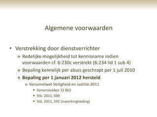 Algemene voorwaarden

• Verstrekking door dienstverrichter
      Redelijke mogelijkheid tot kennisname indien
       voorwaarden cf. 6:230c verstrekt (6:234 lid 1 sub 4)
      Bepaling kennelijk per abuis geschrapt per 1 juli 2010
      Bepaling per 1 januari 2012 hersteld
        o Verzamelwet Veiligheid en Justitie 2011
             Kamerstukken 32 863
             Stb. 2011, 500
             Stb. 2011, 592 (inwerkingtreding)
 