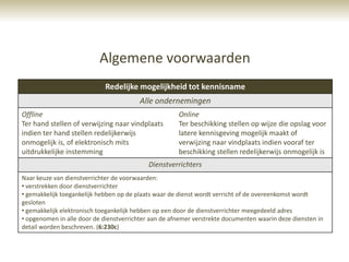 Algemene voorwaarden
                             Redelijke mogelijkheid tot kennisname
                                         Alle ondernemingen
Offline                                               Online
Ter hand stellen of verwijzing naar vindplaats        Ter beschikking stellen op wijze die opslag voor
indien ter hand stellen redelijkerwijs                latere kennisgeving mogelijk maakt of
onmogelijk is, of elektronisch mits                   verwijzing naar vindplaats indien vooraf ter
uitdrukkelijke instemming                             beschikking stellen redelijkerwijs onmogelijk is
                                            Dienstverrichters
Naar keuze van dienstverrichter de voorwaarden:
• verstrekken door dienstverrichter
• gemakkelijk toegankelijk hebben op de plaats waar de dienst wordt verricht of de overeenkomst wordt
gesloten
• gemakkelijk elektronisch toegankelijk hebben op een door de dienstverrichter meegedeeld adres
• opgenomen in alle door de dienstverrichter aan de afnemer verstrekte documenten waarin deze diensten in
detail worden beschreven. (6:230c)
 