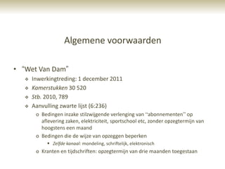 Algemene voorwaarden

• “Wet Van Dam”
      Inwerkingtreding: 1 december 2011
      Kamerstukken 30 520
      Stb. 2010, 789
      Aanvulling zwarte lijst (6:236)
        o Bedingen inzake stilzwijgende verlenging van “abonnementen” op
          aflevering zaken, elektriciteit, sportschool etc, zonder opzegtermijn van
          hoogstens een maand
        o Bedingen die de wijze van opzeggen beperken
              Zelfde kanaal: mondeling, schriftelijk, elektronisch
        o Kranten en tijdschriften: opzegtermijn van drie maanden toegestaan
 